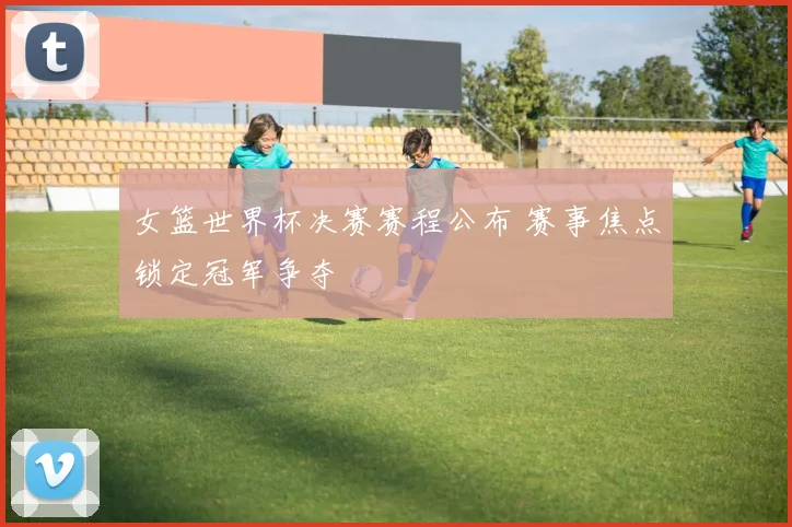 女篮世界杯决赛赛程公布 赛事焦点锁定冠军争夺