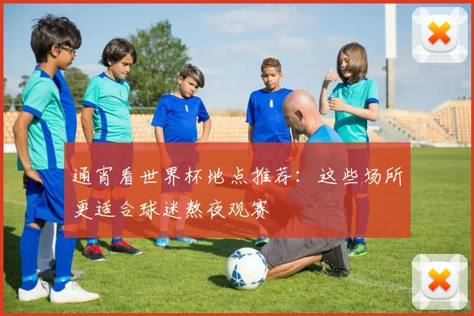 通宵看世界杯地点推荐:这些场所更适合球迷熬夜观赛