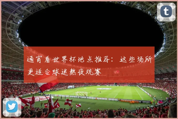 通宵看世界杯地点推荐：这些场所更适合球迷熬夜观赛