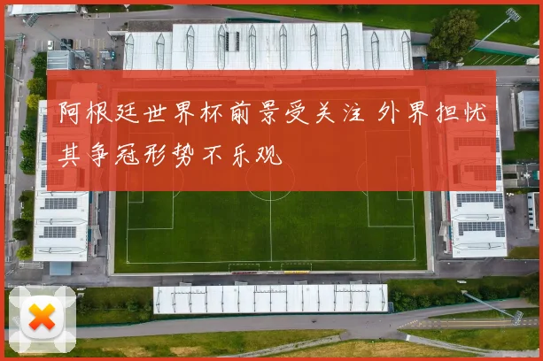 阿根廷世界杯前景受关注 外界担忧其争冠形势不乐观