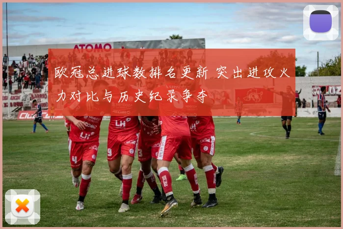 欧冠总进球数排名更新 突出进攻火力对比与历史纪录争夺