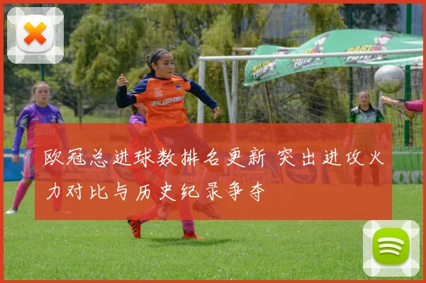 欧冠总进球数排名更新 突出进攻火力对比与历史纪录争夺