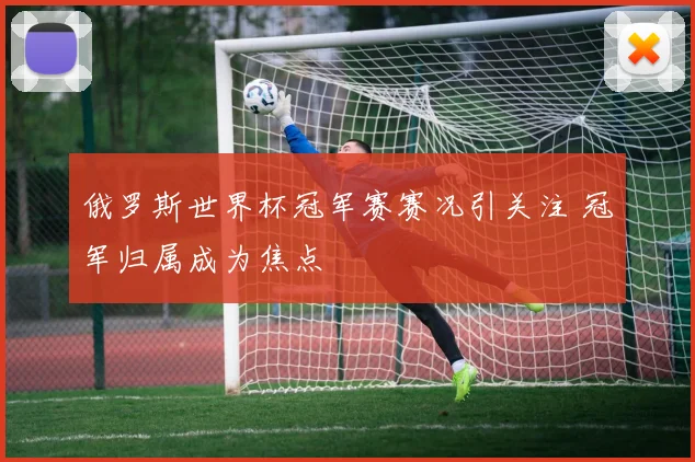 俄罗斯世界杯冠军赛赛况引关注 冠军归属成为焦点