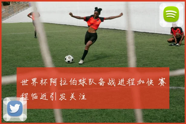 世界杯阿拉伯球队备战进程加快 赛程临近引发关注