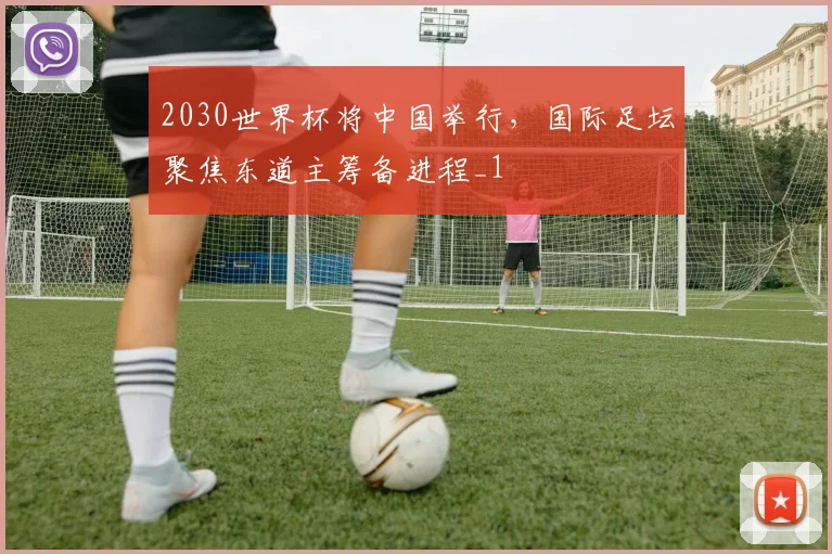 2030世界杯将中国举行,国际足坛聚焦东道主筹备进程_1