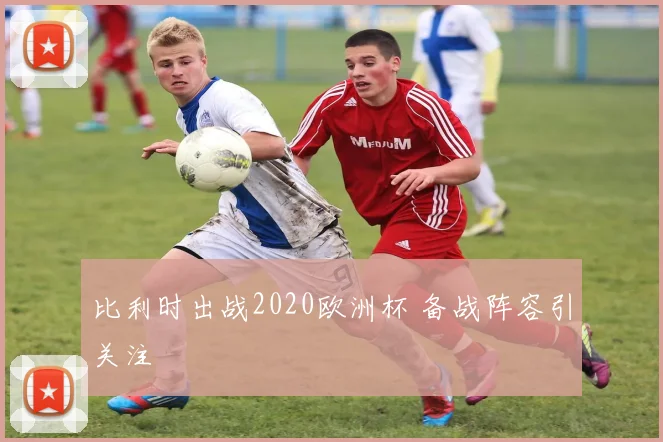 比利时出战2020欧洲杯 备战阵容引关注