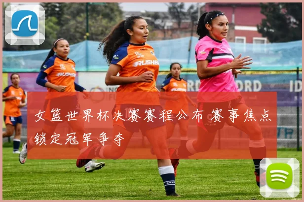 女篮世界杯决赛赛程公布 赛事焦点锁定冠军争夺