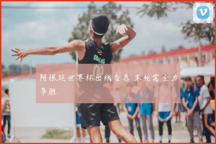 阿根廷世界杯出线告急 末轮需全力争胜