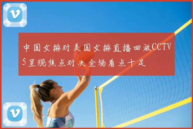 中国女排对美国女排直播回放CCTV5呈现焦点对决全场看点十足