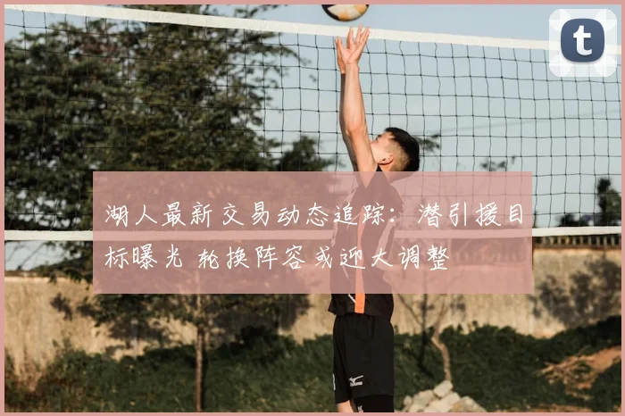 湖人最新交易动态追踪：潜引援目标曝光 轮换阵容或迎大调整