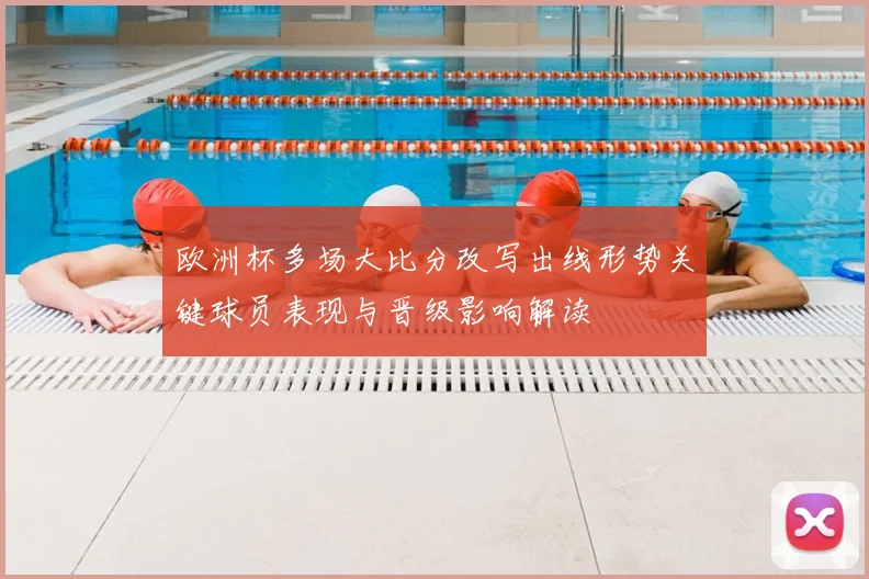 欧洲杯多场大比分改写出线形势关键球员表现与晋级影响解读