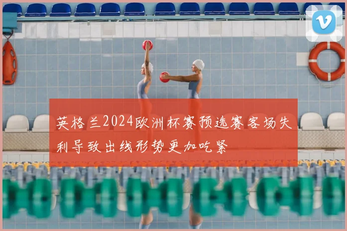 英格兰2024欧洲杯赛预选赛客场失利导致出线形势更加吃紧
