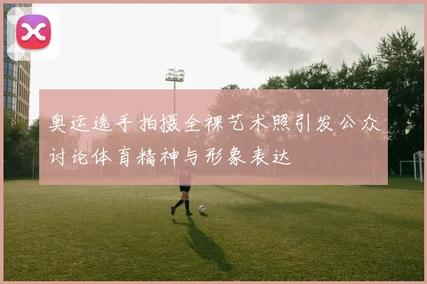 奥运选手拍摄全裸艺术照引发公众讨论体育精神与形象表达