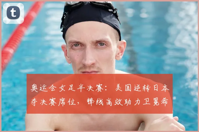 奥运会女足半决赛：美国逆转日本夺决赛席位，锋线高效助力卫冕希望提升