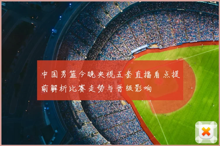 中国男篮今晚央视五套直播看点提前解析比赛走势与晋级影响