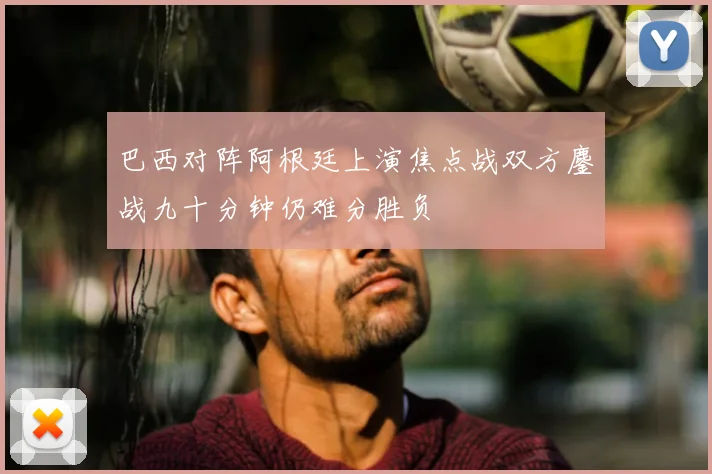 巴西对阵阿根廷上演焦点战双方鏖战九十分钟仍难分胜负