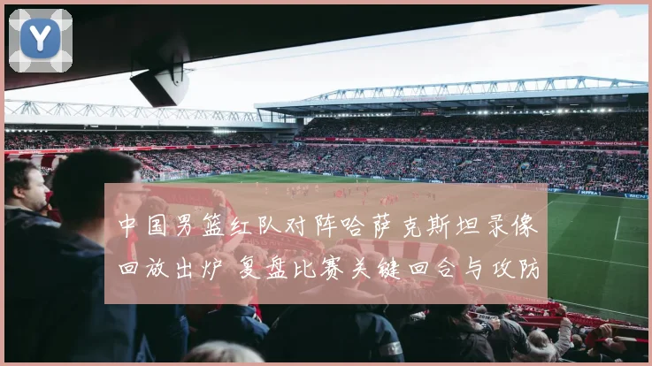 中国男篮红队对阵哈萨克斯坦录像回放出炉 复盘比赛关键回合与攻防表现