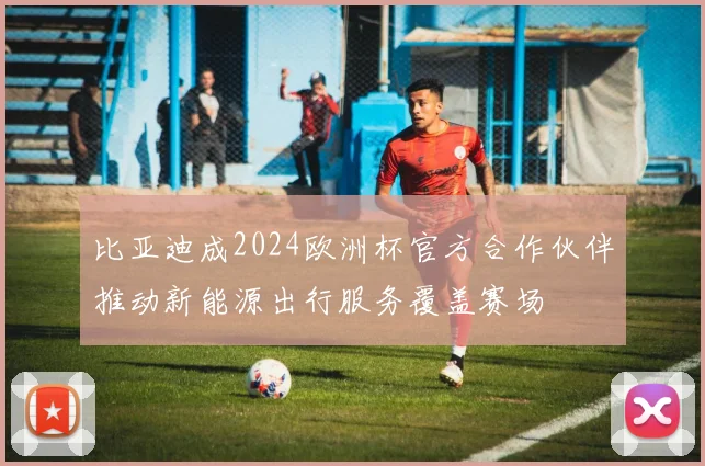 比亚迪成2024欧洲杯官方合作伙伴推动新能源出行服务覆盖赛场