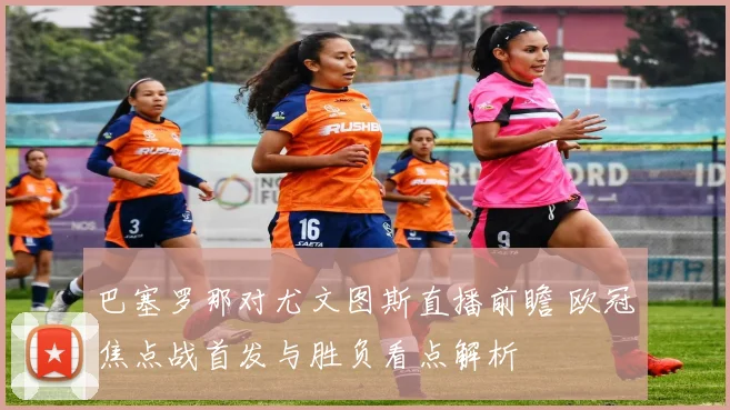 巴塞罗那对尤文图斯直播前瞻 欧冠焦点战首发与胜负看点解析