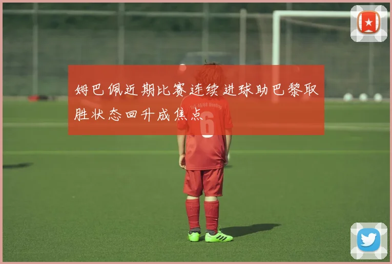 姆巴佩近期比赛连续进球助巴黎取胜状态回升成焦点