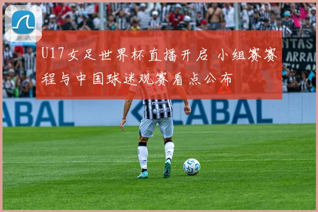 U17女足世界杯直播开启 小组赛赛程与中国球迷观赛看点公布
