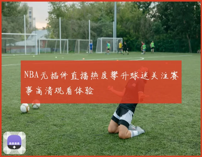 NBA无插件直播热度攀升球迷关注赛事高清观看体验