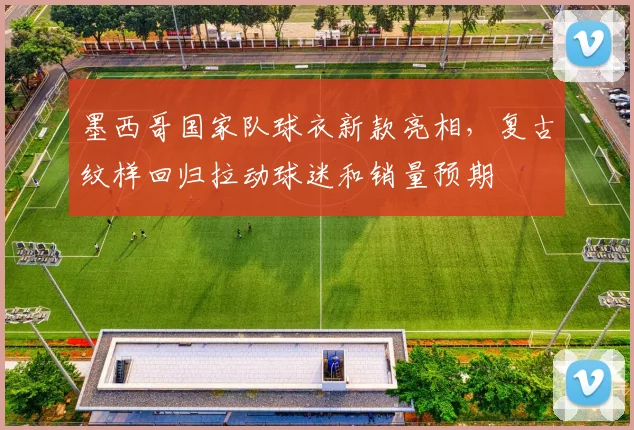 墨西哥国家队球衣新款亮相，复古纹样回归拉动球迷和销量预期