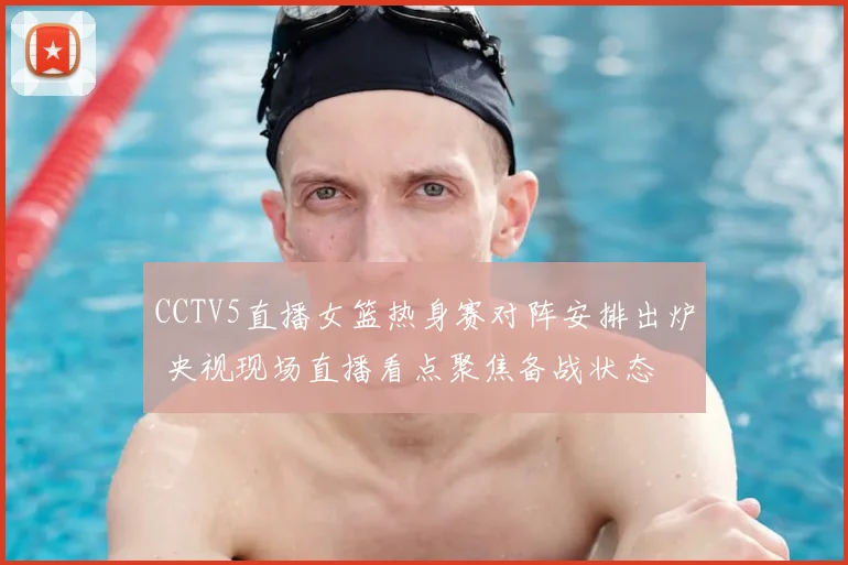 CCTV5直播女篮热身赛对阵安排出炉 央视现场直播看点聚焦备战状态