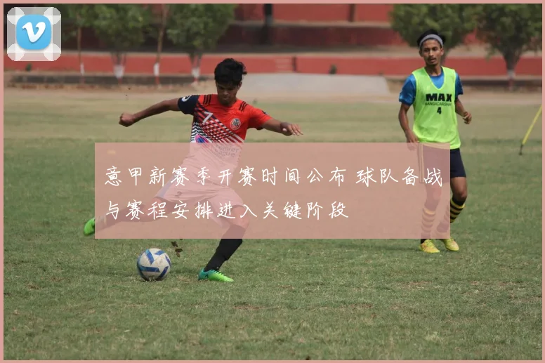意甲新赛季开赛时间公布 球队备战与赛程安排进入关键阶段