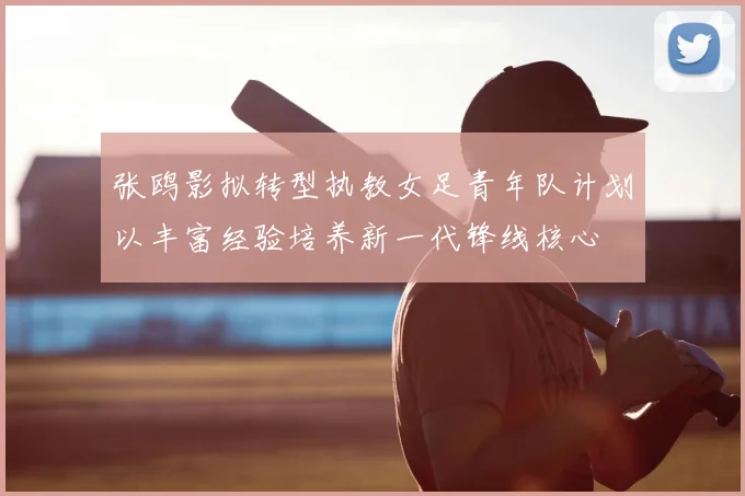 张鸥影拟转型执教女足青年队计划以丰富经验培养新一代锋线核心