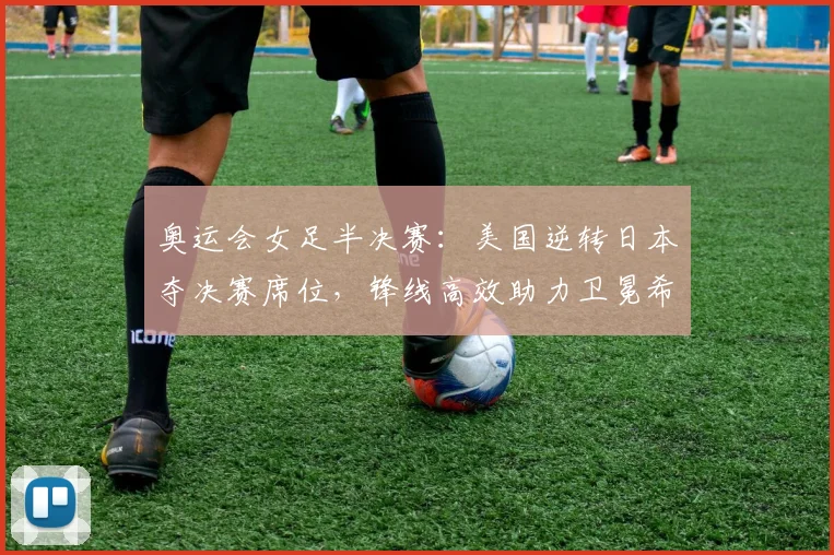 奥运会女足半决赛：美国逆转日本夺决赛席位，锋线高效助力卫冕希望提升