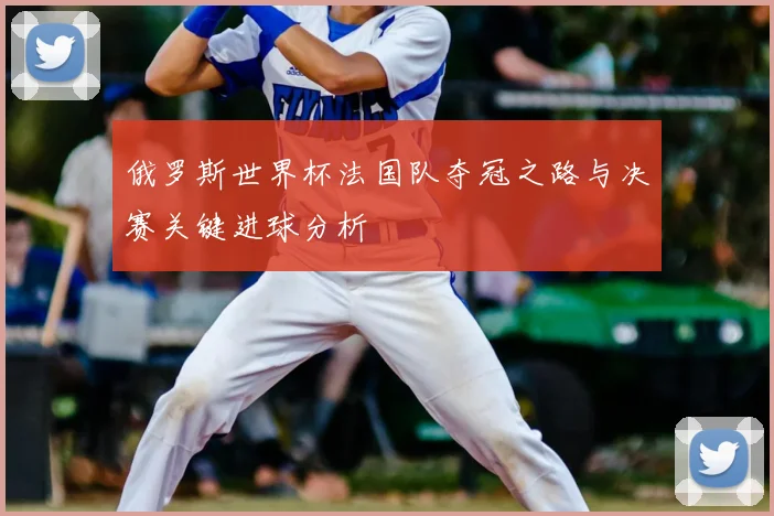 俄罗斯世界杯法国队夺冠之路与决赛关键进球分析