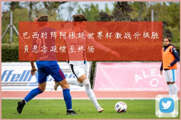 巴西对阵阿根廷世界杯激战升级胜负悬念延续至终场