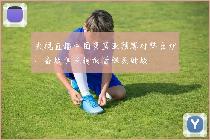 央视直播中国男篮亚预赛对阵出炉，备战焦点转向晋级关键战