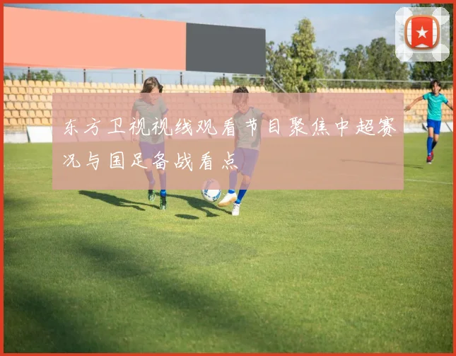 东方卫视视线观看节目聚焦中超赛况与国足备战看点