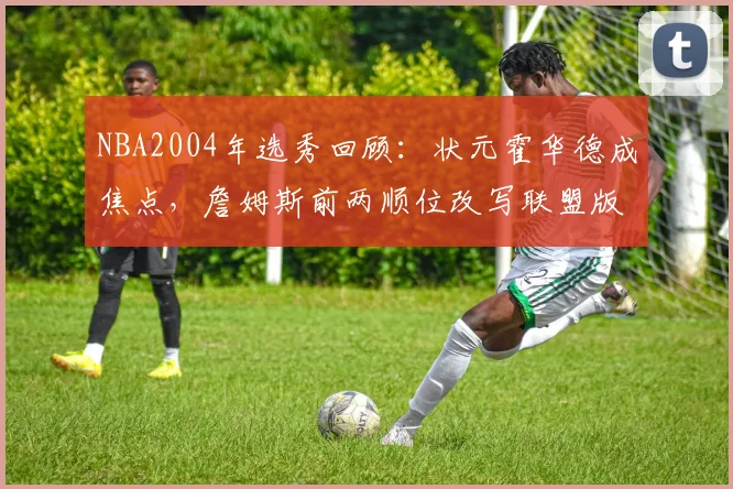 NBA2004年选秀回顾：状元霍华德成焦点，詹姆斯前两顺位改写联盟版图