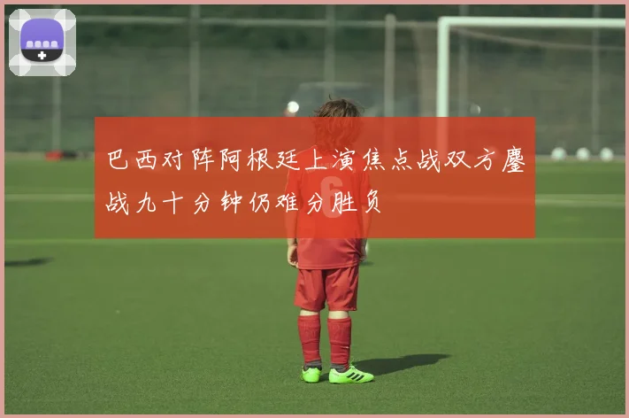 巴西对阵阿根廷上演焦点战双方鏖战九十分钟仍难分胜负