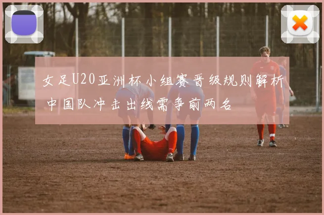 女足U20亚洲杯小组赛晋级规则解析 中国队冲击出线需争前两名