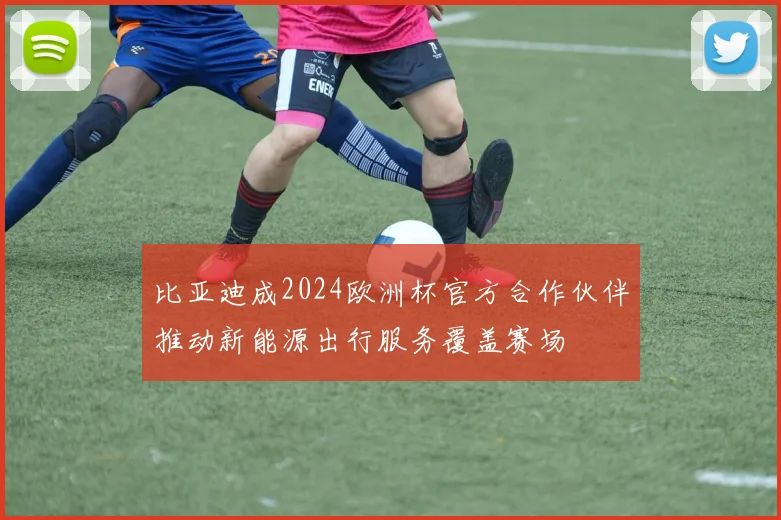 比亚迪成2024欧洲杯官方合作伙伴推动新能源出行服务覆盖赛场