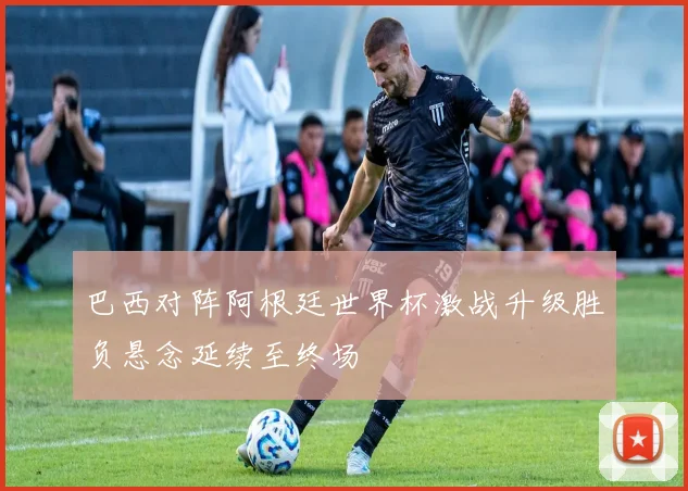 巴西对阵阿根廷世界杯激战升级胜负悬念延续至终场