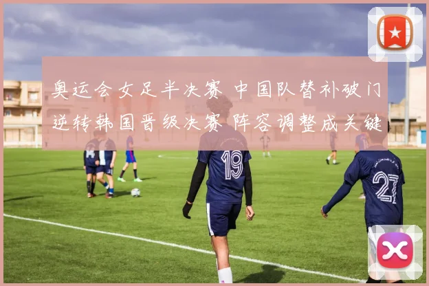 奥运会女足半决赛 中国队替补破门逆转韩国晋级决赛 阵容调整成关键