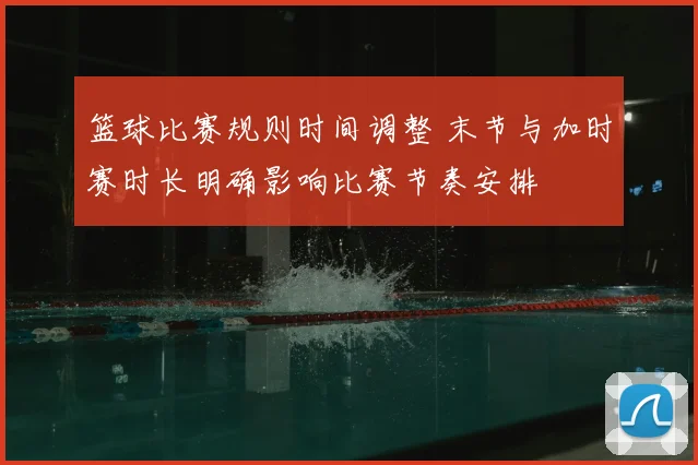 篮球比赛规则时间调整 末节与加时赛时长明确影响比赛节奏安排