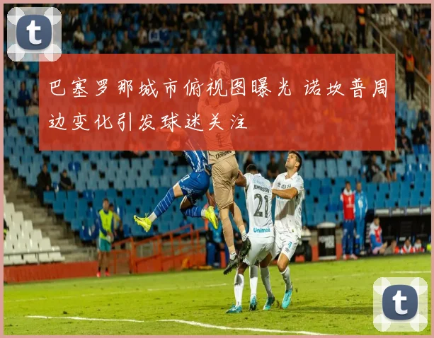 巴塞罗那城市俯视图曝光 诺坎普周边变化引发球迷关注