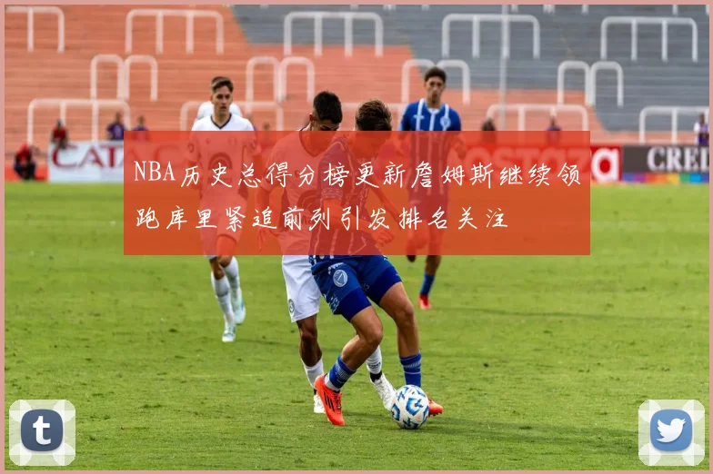 NBA历史总得分榜更新詹姆斯继续领跑库里紧追前列引发排名关注