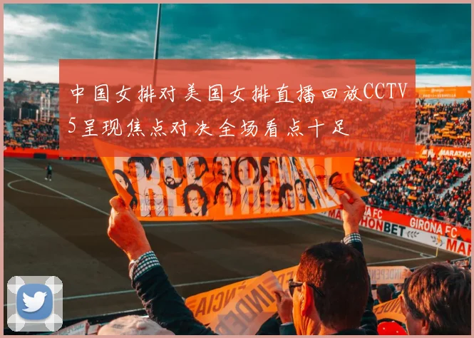 中国女排对美国女排直播回放CCTV5呈现焦点对决全场看点十足