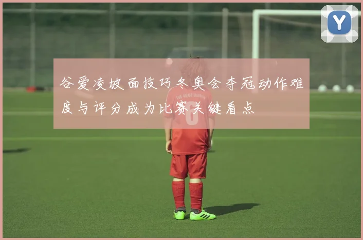 谷爱凌坡面技巧冬奥会夺冠动作难度与评分成为比赛关键看点