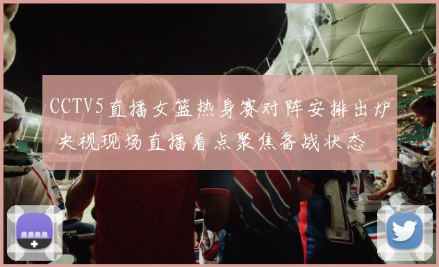 CCTV5直播女篮热身赛对阵安排出炉 央视现场直播看点聚焦备战状态