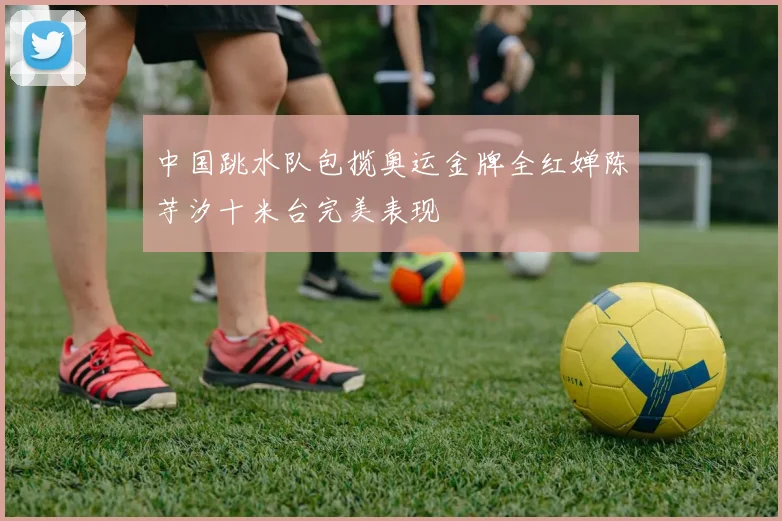 中国跳水队包揽奥运金牌全红婵陈芋汐十米台完美表现