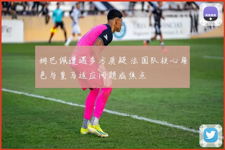 姆巴佩遭遇多方质疑 法国队核心角色与皇马适应问题成焦点
