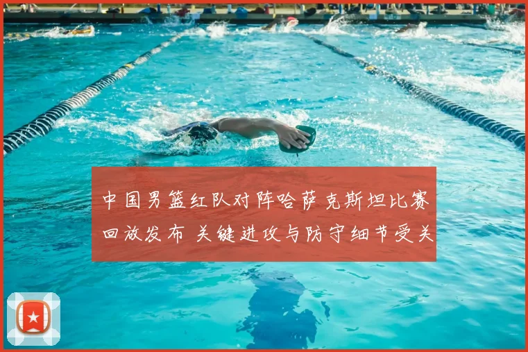 中国男篮红队对阵哈萨克斯坦比赛回放发布 关键进攻与防守细节受关注